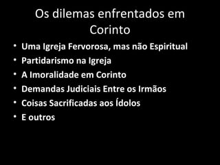 Os dilemas enfrentados em Corinto Uma Igreja Fervorosa, mas não Espiritual Partidarismo na Igreja A Imoralidade em Corinto Demandas Judiciais Entre os Irmãos Coisas Sacrificadas aos Ídolos E outros 