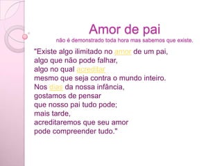 Amor de painão é demonstrado toda hora mas sabemos que existe."Existe algo ilimitado no amor de um pai,algo que não pode falhar,algo no qual acreditarmesmo que seja contra o mundo inteiro.Nos dias da nossa infância,gostamos de pensarque nosso pai tudo pode;mais tarde,acreditaremos que seu amorpode compreender tudo."
