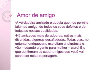  Amor de amigoA verdadeira amizade é aquela que nos permite falar, ao amigo, de todos os seus defeitos e de todas as nossas qualidades.