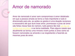 Há amizades mais duradouras, outras mais divertidas, algumas desafiadoras. Todas elas, no entanto, enriquecem, exercitam a tolerância e vão mudando a gente para melhor – claro! É o que confirmam os super amigos que você vai conhecer nesta reportagem.Amor de namoradoAmor de namorado é amor sem compromisso é amor idolatrado em que a pessoa amada se torna a mais importante e tudo é direcionado para ela, as ações os gestos é uma doação recíproca e necessária até que dure esse amor, promessas e juras de amor são feitas nessa faze do namoro, tudo parece tão real um faz de contas que acontece e se torna realidade. Para alguns casais que atualmente se tornou uma minoria vivem juntos à anos como se fossem namorados se amando e se respeitando e fazendo as mesmas juras de amor.
