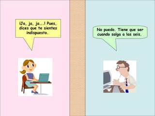 No puedo. Tiene que ser cuando salga a las seis.   ¡Ja, ja, ja...! Pues, dices que te sientes indispuesto.   
