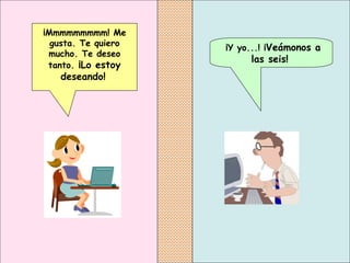 ¡Y yo...! ¡ Veámonos a las seis!   ¡Mmmmmmmmm! Me gusta. Te quiero mucho. Te deseo tanto.  ¡Lo estoy deseando!   