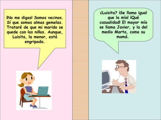 ¿Luisita? ¡Se llama igual que la mía! ¡Qué casualidad! El mayor mío se llama Javier, y la del medio Marta, como su mamá.   ¡No me digas! Somos vecinos. Sí que somos almas gemelas. Trataré de que mi marido se quede con los niños. Aunque, Luisita, la menor, está engripada. 