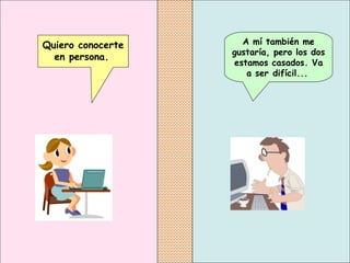 A mí también me gustaría, pero los dos estamos casados.  Va a ser difícil...   Quiero conocerte en persona.   