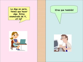 ¡Creo que también!   Lo digo en serio, tienes que hacer algo. Estoy   enamorada de ti,  ¿Y tú?   