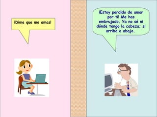 ¡Estoy perdido de amor por ti! Me has embrujado. Ya no sé ni dónde tengo la cabeza; si arriba o abajo.   ¡Dime que me amas!   
