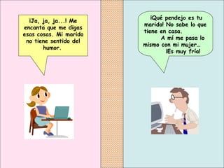   ¡Qué pendejo es tu marido! No sabe lo que tiene en casa.  A mí me pasa lo mismo con mi mujer…  ¡Es muy fría!   ¡Ja, ja, ja...! Me encanta que me digas esas cosas. Mi marido no tiene sentido del humor.   