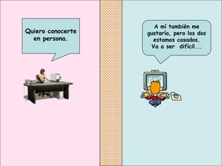 A mí también me
Quiero conocerte   gustaría, pero los dos
  en persona.        estamos casados.
                    Va a ser difícil...
 