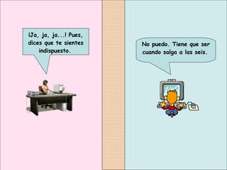 No puedo. Tiene que ser cuando salga a las seis.   ¡Ja, ja, ja...! Pues, dices que te sientes indispuesto.   