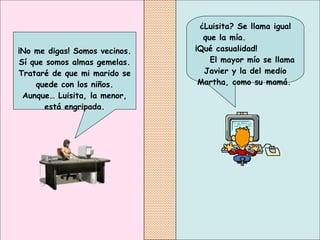¿Luisita? Se llama igual que la mía.  ¡Qué casualidad!  El mayor mío se llama Javier y la del medio Martha, como su mamá.   ¡No me digas! Somos vecinos. Sí que somos almas gemelas. Trataré de que mi marido se quede con los niños. Aunque… Luisita, la menor, está engripada. 