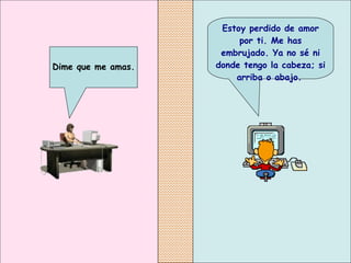 Estoy perdido de amor por ti. Me has embrujado. Ya no sé ni donde tengo la cabeza; si arriba o abajo.   Dime que me amas.   