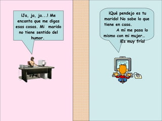   ¡Qué pendejo es tu marido! No sabe lo que tiene en casa.  A mí me pasa lo mismo con mi mujer…  ¡Es muy fría!   ¡Ja, ja, ja...! Me encanta que me digas esas cosas. Mi  marido no tiene sentido del humor.   