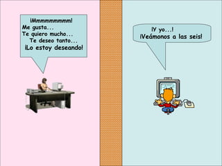 ¡Y yo...!
¡Veámonos a las seis!
¡Mmmmmmmmm!
Me gusta...
Te quiero mucho...
Te deseo tanto...
¡Lo estoy deseando!
 