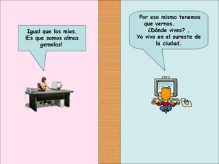Por eso mismo tenemos
que vernos.
¿Dónde vives? .
Yo vivo en el sureste de
la ciudad.
Igual que los míos.
¡Es que somos almas
gemelas!
 