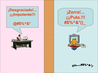 ¡Zorra!... 
¡¡¡Puta.!!!
#$%^&*()_ 
¡Desgraciado!...
¡¡¡Impotente!!!
@#$%^&* 
 