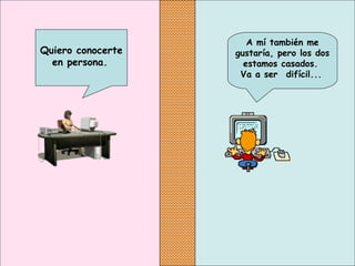 A mí también me
gustaría, pero los dos
estamos casados.
Va a ser  difícil...
Quiero conocerte
en persona.
 