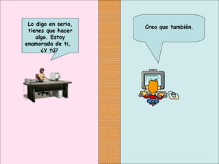 Creo que también.
Lo digo en serio,
tienes que hacer
algo. Estoy
enamorada de ti,
¿Y tú?
 