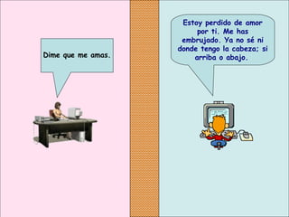 Estoy perdido de amor
por ti. Me has
embrujado. Ya no sé ni
donde tengo la cabeza; si
arriba o abajo.Dime que me amas.
 