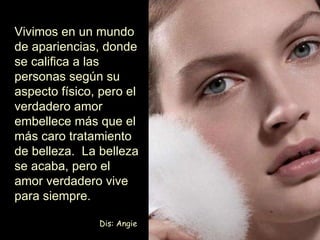 Vivimos en un mundo de apariencias, donde se califica a las personas según su aspecto físico, pero el verdadero amor embellece más que el más caro tratamiento de belleza.  La belleza se acaba, pero el amor verdadero vive para siempre. Dis: Angie 