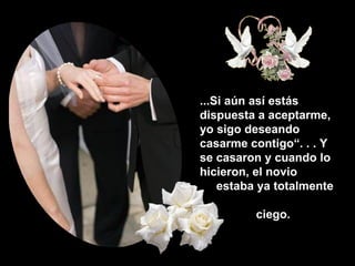 ...Si aún así estás dispuesta a aceptarme, yo sigo deseando casarme contigo“. . . Y se casaron y cuando lo  hicieron, el novio    estaba ya totalmente    ciego. 