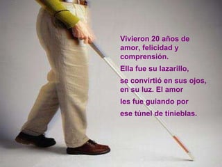 Vivieron 20 años de amor, felicidad y comprensión.  Ella fue su lazarillo,  se convirtió en sus ojos, en su luz. El amor  les fue guiando por  ese túnel de tinieblas. 