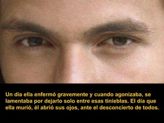 Un día ella enfermó gravemente y cuando agonizaba, se lamentaba por dejarlo solo entre esas tinieblas. El día que ella murió, él abrió sus ojos, ante el desconcierto de todos. 