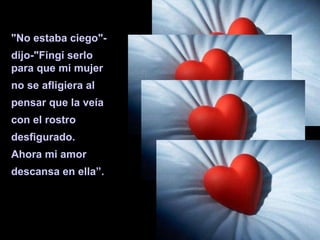 "No estaba ciego"-  dijo-"Fingí serlo para que mi mujer no se afligiera al pensar que la veía con el rostro  desfigurado.  Ahora mi amor  descansa en ella”. 