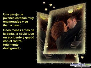 Una pareja de jóvenes estaban muy enamorados y se  iban a casar. Unos meses antes de la boda, la novia tuvo  un accidente y quedó  con el rostro  totalmente desfigurado. 