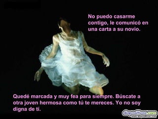 No puedo casarme contigo, le comunicó en una carta a su novio. Quedé marcada y muy fea para siempre. Búscate a otra joven hermosa como tú te mereces. Yo no soy digna de tí. 