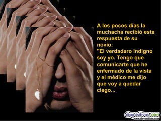 A los pocos días la muchacha recibió esta respuesta de su novio: "El verdadero indigno soy yo. Tengo que comunicarte que he enfermado de la vista y el médico me dijo que voy a quedar ciego... 