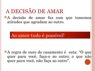 A DECISÃO DE AMAR
A decisão de amar faz com que tomemos
atitudes que agradam ao outro.
A regra de ouro do casamento é esta: “O que
quer para você, faça-o ao outro; o que não
quer para você, não faça ao outro”.
Ao amor tudo é possível!
 