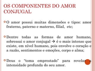 OS COMPONENTES DO AMOR
CONJUGAL
 O amor possui muitas dimensões e tipos: amor
fraterno, paterno e materno, filial, etc;
 Dentre todas as formas de amor humano,
sobressai o amor conjugal  é o mais intenso que
existe, em nível humano, pois envolve o coração e
a razão, sentimentos e emoções, corpo e alma;
 Deus o “toma emprestado” para revelar a
intensidade profunda do seu amor.
 