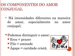 OS COMPONENTES DO AMOR
CONJUGAL
 Há intensidades diferentes na maneira
de amar, especialmente no amor
conjugal;
Podemos distinguir o amor:
Eros = prazer
Filo = amizade
Ágape = caridade cristã.
 