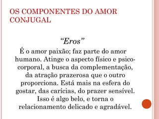 OS COMPONENTES DO AMOR
CONJUGAL
“Eros”
É o amor paixão; faz parte do amor
humano. Atinge o aspecto físico e psico-
corporal, a busca da complementação,
da atração prazerosa que o outro
proporciona. Está mais na esfera do
gostar, das carícias, do prazer sensível.
Isso é algo belo, e torna o
relacionamento delicado e agradável.
 