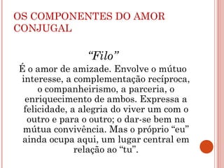 OS COMPONENTES DO AMOR
CONJUGAL
“Filo”
É o amor de amizade. Envolve o mútuo
interesse, a complementação recíproca,
o companheirismo, a parceria, o
enriquecimento de ambos. Expressa a
felicidade, a alegria do viver um com o
outro e para o outro; o dar-se bem na
mútua convivência. Mas o próprio “eu”
ainda ocupa aqui, um lugar central em
relação ao “tu”.
 
