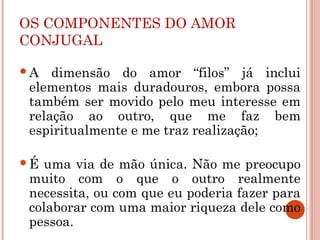 OS COMPONENTES DO AMOR
CONJUGAL
A dimensão do amor “filos” já inclui
elementos mais duradouros, embora possa
também ser movido pelo meu interesse em
relação ao outro, que me faz bem
espiritualmente e me traz realização;
É uma via de mão única. Não me preocupo
muito com o que o outro realmente
necessita, ou com que eu poderia fazer para
colaborar com uma maior riqueza dele como
pessoa.
 