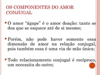 OS COMPONENTES DO AMOR
CONJUGAL
O amor “ágape” é o amor doação: tanto se
doa que se esquece até de si mesmo;
Porém, não pode haver somente essa
dimensão de amor na relação conjugal,
pois também essa é uma via de mão única;
Todo relacionamento conjugal é recíproco,
um necessita do outro;
 