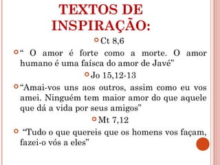 TEXTOS DE
INSPIRAÇÃO:
 Ct 8,6
 “ O amor é forte como a morte. O amor
humano é uma faísca do amor de Javé”
 Jo 15,12-13
 “Amai-vos uns aos outros, assim como eu vos
amei. Ninguém tem maior amor do que aquele
que dá a vida por seus amigos”
 Mt 7,12
 “Tudo o que quereis que os homens vos façam,
fazei-o vós a eles”
 