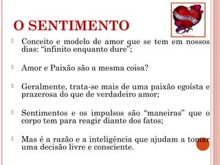 O SENTIMENTO
 Conceito e modelo de amor que se tem em nossos
dias: “infinito enquanto dure”;
 Amor e Paixão são a mesma coisa?
 Geralmente, trata-se mais de uma paixão egoísta e
prazerosa do que de verdadeiro amor;
 Sentimentos e os impulsos são “maneiras” que o
corpo tem para reagir diante dos fatos;
 Mas é a razão e a inteligência que ajudam a tomar
uma decisão livre e consciente.
 