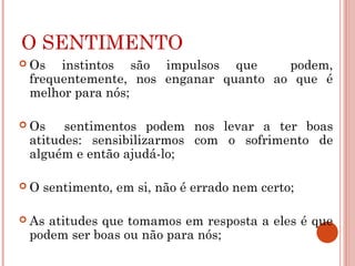 O SENTIMENTO
 Os instintos são impulsos que podem,
frequentemente, nos enganar quanto ao que é
melhor para nós;
 Os sentimentos podem nos levar a ter boas
atitudes: sensibilizarmos com o sofrimento de
alguém e então ajudá-lo;
 O sentimento, em si, não é errado nem certo;
 As atitudes que tomamos em resposta a eles é que
podem ser boas ou não para nós;
 