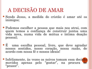A DECISÃO DE AMAR
 Sendo Jesus, a medida do cristão é amar até os
inimigos;
 Podemos escolher a pessoa que mais nos atrai, com
quem temos a confiança de construir juntos uma
vida nova, numa vida de mútua e íntima doação
pessoal;
 É uma escolha pessoal, livre, que deve agradar
nossos sentidos, nosso coração, nossa razão, de
acordo com nossa fé e nossos ideais!
 Infelizmente, às vezes os noivos tomam essa decisão
movidos apenas pelo “gostar”, na procura de
“prazer”.
 