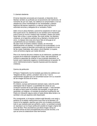 3. Libertad obediente

El tercer desorden provocado por el pecado, el desorden de la
libertad, también es purificado por el sacramento del matrimonio. Al
momento de unir sus vidas, los católicos se comprometen a vivir en
obediencia a Dios manifiestada en las necesidades y deseos
legítimos del esposo respectivo y a ejercer sobre los hijos la
autoridad amorosa y delegada de su verdadero Padre.

Adán vivía en plena libertad y autonomía aceptando en todo lo que
Dios quería de él. Su obediencia no era sentida como imposición,
pues el amor le movía a realizar todo mandato y deseo que podía
hacer feliz a Dios, a quien amaba. De modo similar, los esposos
cristianos, en el ejercicio perfecto de su libertad y movidos por el
amor, no desean otra cosa sino hacer feliz al cónyuge en el
cumplimiento de sus mandatos y deseos.
De este modo el hombre cristiano casado, sin renunciar
definitivamente a la libertad, ni al ejercicio de la sexualidad, ni a la
propiedad, supera el desorden provocado por el pecado en el uso
de las cosas materiales, del cuerpo y de la libertad. Lo supera,
como el hombre original, por medio del amor.

Pero si la vivencia del amor cristiano en el matrimonio, ayudado por
la gracia de la redención otorgada por Cristo, sólo devolviera al
hombre la capacidad de ordenar lo que el pecado desordenó, su
función sería netamente negativa y condicionada por el pecado. El
amor matrimonial encierra mayores riquezas para los esposos
cristianos.


Camino de perfección

El Nuevo Testamento nos ha revelado que todos los católicos son
"elegidos de Dios, santos y amados" (Col 3,12). Y así lo
experimentan aquellos que con sinceridad buscan vivir su vocación
de ser imagen de Dios en el amor.

Santidad con el otro
El cristiano, aunque permanecerá siempre copia, cada día podrá
asemejase más al original. La posibilidad de crecer es una
condición humana de la que nadie puede escapar. Y esto también
se aplica al laico quien ha recibido del evangelio, al igual que el
sacerdote y el religioso, el mandato de alcanzar la perfección del
Padre sin indicación alguna sobre el hasta dónde debe tender a la
santidad o de qué aspectos está dispensado.

Por consiguiente, si el esposo cristiano está llamado a ser santo y
perfecto en el estado matrimonial al que Dios le ha llamado y Él
mismo le ha regalado, significa que junto con el estado encontrará
todo lo que necesita para ser perfecto y santo. La santidad consiste
en reproducir con la mayor perfección posible la imagen original del
amor de Dios. Pero recordemos que dicha imagen divina en
nuestras almas es fruto principalmente de la acción de Dios, a la
que se suma la colaboración dócil del hombre.
 