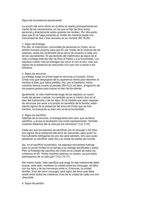 Signo de la presencia sacramental

La acción del amor divino en el alma se realiza principalmente por
medio de los sacramentos, en los que el Hijo de Dios actúa
personal y directamente sobre quienes los reciben. Por otra parte,
para que Él se haga presente en medio de nosotros basta una
comunidad de dos o tres reunidos en su nombre (Mt 18,20).

1. Signo de Entrega:
Por ello, el matrimonio, comunidad de personas en Cristo, es un
ámbito humano propicio para que Él, por medio de la vivencia de los
esposos, actúe los contenidos de su amor de acuerdo a cada uno
de los sacramentos. El sacramento del matrimonio es signo de la
vida y entrega total del Hijo de Dios al Padre y a la humanidad. Los
esposos cuanto más se entregan por amor el uno al otro, más son
signos de la presencia de Jesucristo vivo que vino a salvar a los
hombres.

2. Signo de renuncia:
La entrega exige en primer lugar la renuncia a lo propio. Como
Cristo tuvo que despojarse de su apariencia divina para devolver al
hombre el bien que había perdido. Así, por el bautismo, todos
nosotros hemos muerto al pecado (Rm 6,2), es decir, al egoísmo de
los propios gustos para buscar el bien de los demás.

Igualmente, la vida matrimonial exige de los esposos un nuevo
modo de pensar y actuar, no centrado ya en sí mismo sino en el
bien del matrimonio y de los hijos. En la medida que sean capaces
de renunciar por amor a lo propio en beneficio de la familia, están
siendo signos de la presencia del amor de Cristo que se hizo
hombre, no buscando su bien sino el de la humanidad.

3. Signo de sacrificio:
Además de la renuncia, la entrega tiene otra cara, que se llama
sacrificio, y al que la revelación nos invita expresamente: "también
nosotros debemos dar la vida por los hermanos" (1Jn 3,16).

Cada vez que los esposos se sacrifican por el cónyuge o los hijos
son signos de la presencia del amor de Jesucristo, para quien no
fue suficiente entregarse de una vez para siempre, sino que quiso
perpetuar su sacrificio cada día y en todas las partes del mundo.

Así, en el sacrificio eucarístico, los esposos encuentran fuerzas
para no poner límites en el tiempo a su entrega sacrificada y diaria.
Pero la finalidad del sacrificio de Cristo es la unidad de todos los
cristianos en Él: "todos nosotros seamos un cuerpo, ya que todos
participamos de un sólo pan" (1Co 10,17).

Del mismo modo, todo sacrificio que exige la vida matrimonial debe
buscar, ante todo, mantener la unidad entre los cónyuges, de ellos
con los hijos y de los hermanos entre sí. Entonces, la unidad
familiar, fruto del amor conyugal, será signo del amor que debe
existir entre todos los cristianos, fruto de la unidad de cada uno con
Jesucristo.

4. Signo de perdón:
 