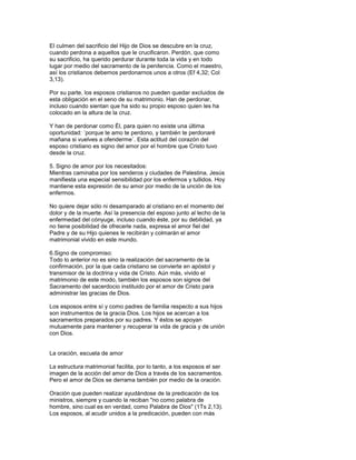 El culmen del sacrificio del Hijo de Dios se descubre en la cruz,
cuando perdona a aquellos que le crucificaron. Perdón, que como
su sacrificio, ha querido perdurar durante toda la vida y en todo
lugar por medio del sacramento de la penitencia. Como el maestro,
así los cristianos debemos perdonarnos unos a otros (Ef 4,32; Col
3,13).

Por su parte, los esposos cristianos no pueden quedar excluidos de
esta obligación en el seno de su matrimonio. Han de perdonar,
incluso cuando sientan que ha sido su propio esposo quien les ha
colocado en la altura de la cruz.

Y han de perdonar como Él, para quien no existe una última
oportunidad: ´porque te amo te perdono, y también te perdonaré
mañana si vuelves a ofenderme´. Esta actitud del corazón del
esposo cristiano es signo del amor por el hombre que Cristo tuvo
desde la cruz.

5. Signo de amor por los necesitados:
Mientras caminaba por los senderos y ciudades de Palestina, Jesús
manifiesta una especial sensibilidad por los enfermos y tullidos. Hoy
mantiene esta expresión de su amor por medio de la unción de los
enfermos.

No quiere dejar sólo ni desamparado al cristiano en el momento del
dolor y de la muerte. Así la presencia del esposo junto al lecho de la
enfermedad del cónyuge, incluso cuando éste, por su debilidad, ya
no tiene posibilidad de ofrecerle nada, expresa el amor fiel del
Padre y de su Hijo quienes le recibirán y colmarán el amor
matrimonial vivido en este mundo.

6.Signo de compromiso:
Todo lo anterior no es sino la realización del sacramento de la
confirmación, por la que cada cristiano se convierte en apóstol y
transmisor de la doctrina y vida de Cristo. Aún más, vivido el
matrimonio de este modo, también los esposos son signos del
Sacramento del sacerdocio instituido por el amor de Cristo para
administrar las gracias de Dios.

Los esposos entre sí y como padres de familia respecto a sus hijos
son instrumentos de la gracia Dios. Los hijos se acercan a los
sacramentos preparados por su padres. Y éstos se apoyan
mutuamente para mantener y recuperar la vida de gracia y de unión
con Dios.


La oración, escuela de amor

La estructura matrimonial facilita, por lo tanto, a los esposos el ser
imagen de la acción del amor de Dios a través de los sacramentos.
Pero el amor de Dios se derrama también por medio de la oración.

Oración que pueden realizar ayudándose de la predicación de los
ministros, siempre y cuando la reciban "no como palabra de
hombre, sino cual es en verdad, como Palabra de Dios" (1Ts 2,13).
Los esposos, al acudir unidos a la predicación, pueden con más
 