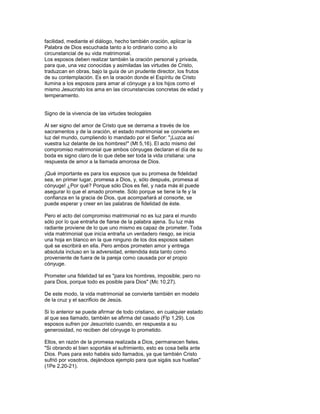 facilidad, mediante el diálogo, hecho también oración, aplicar la
Palabra de Dios escuchada tanto a lo ordinario como a lo
circunstancial de su vida matrimonial.
Los esposos deben realizar también la oración personal y privada,
para que, una vez conocidas y asimiladas las virtudes de Cristo,
traduzcan en obras, bajo la guía de un prudente director, los frutos
de su contemplación. Es en la oración donde el Espíritu de Cristo
ilumina a los esposos para amar al cónyuge y a los hijos como el
mismo Jesucristo los ama en las circunstancias concretas de edad y
temperamento.


Signo de la vivencia de las virtudes teologales

Al ser signo del amor de Cristo que se derrama a través de los
sacramentos y de la oración, el estado matrimonial se convierte en
luz del mundo, cumpliendo lo mandado por el Señor: "¡Luzca así
vuestra luz delante de los hombres!" (Mt 5,16). El acto mismo del
compromiso matrimonial que ambos cónyuges declaran el día de su
boda es signo claro de lo que debe ser toda la vida cristiana: una
respuesta de amor a la llamada amorosa de Dios.

¡Qué importante es para los esposos que su promesa de fidelidad
sea, en primer lugar, promesa a Dios, y, sólo después, promesa al
cónyuge! ¿Por qué? Porque sólo Dios es fiel, y nada más él puede
asegurar lo que el amado promete. Sólo porque se tiene la fe y la
confianza en la gracia de Dios, que acompañará al consorte, se
puede esperar y creer en las palabras de fidelidad de éste.

Pero el acto del compromiso matrimonial no es luz para el mundo
sólo por lo que entraña de fiarse de la palabra ajena. Su luz más
radiante proviene de lo que uno mismo es capaz de prometer. Toda
vida matrimonial que inicia entraña un verdadero riesgo, se inicia
una hoja en blanco en la que ninguno de los dos esposos saben
qué se escribirá en ella. Pero ambos prometen amor y entrega
absoluta incluso en la adversidad, entendida ésta tanto como
proveniente de fuera de la pareja como causada por el propio
cónyuge.

Prometer una fidelidad tal es "para los hombres, imposible; pero no
para Dios, porque todo es posible para Dios" (Mc 10,27).

De este modo, la vida matrimonial se convierte también en modelo
de la cruz y el sacrificio de Jesús.

Si lo anterior se puede afirmar de todo cristiano, en cualquier estado
al que sea llamado, también se afirma del casado (Flp 1,29). Los
esposos sufren por Jesucristo cuando, en respuesta a su
generosidad, no reciben del cónyuge lo prometido.

Ellos, en razón de la promesa realizada a Dios, permanecen fieles.
"Si obrando el bien soportáis el sufrimiento, esto es cosa bella ante
Dios. Pues para esto habéis sido llamados, ya que también Cristo
sufrió por vosotros, dejándoos ejemplo para que sigáis sus huellas"
(1Pe 2,20-21).
 