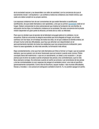 de la sociedad nazcan y se desarrollen con afán de santidad, con la conciencia de que el
sacramento inicial —el bautismo— ya confiere a todos los cristianos una misión divina, que
cada uno debe cumplir en su propio camino.

Los esposos cristianos han de ser conscientes de que están llamados a santificarse
santificando, de que están llamados a ser apóstoles, y de que su primer apostolado está en el
hogar. Deben comprender la obra sobrenatural que implica la fundación de una familia, la
educación de los hijos, la irradiación cristiana en la sociedad. De esta conciencia de la propia
misión dependen en gran parte la eficacia y el éxito de su vida: su felicidad.

Pero que no olviden que el secreto de la felicidad conyugal está en lo cotidiano, no en
ensueños. Está en encontrar la alegría escondida que da la llegada al hogar; en el trato
cariñoso con los hijos; en el trabajo de todos los días, en el que colabora la familia entera; en
el buen humor ante las dificultades, que hay que afrontar con deportividad; en el
aprovechamiento también de todos los adelantes que nos proporciona la civilización, para
hacer la casa agradable, la vida más sencilla, la formación más eficaz.

Digo constantemente, a los que han sido llamados por Dios a formar un hogar, que se quieran
siempre, que se quieran con el amor ilusionado que se tuvieron cuando eran novios. Pobre
concepto tiene del matrimonio —que es un sacramento, un ideal y una vocación—, el que
piensa que el amor se acaba cuando empiezan las penas y los contratiempos, que la vida
lleva siempre consigo. Es entonces cuando el cariño se enrecia. Las torrenteras de las penas
y de las contrariedades no son capaces de anegar el verdadero amor: une más el sacrificio
generosamente compartido. Como dice la Escritura, aquae multae —las muchas dificultades,
físicas y morales— non potuerunt extinguere caritatem (Cant 8, 7), no podrán apagar el cariño.
 