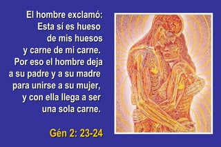El hombre exclamó:El hombre exclamó:
Esta sí es huesoEsta sí es hueso
de mis huesosde mis huesos
y carne de mi carne.y carne de mi carne.
Por eso el hombre dejaPor eso el hombre deja
a su padre y a su madrea su padre y a su madre
para unirse a su mujer,para unirse a su mujer,
y con ella llega a sery con ella llega a ser
una sola carne.una sola carne.
Gén 2: 23-24Gén 2: 23-24
 