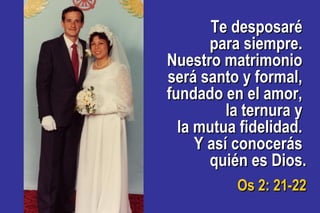 Te desposaréTe desposaré
para siempre.para siempre.
Nuestro matrimonioNuestro matrimonio
será santo y formal,será santo y formal,
fundado en el amor,fundado en el amor,
la ternura yla ternura y
la mutua fidelidad.la mutua fidelidad.
Y así conocerásY así conocerás
quién es Dios.quién es Dios.
Os 2: 21-22Os 2: 21-22
 
