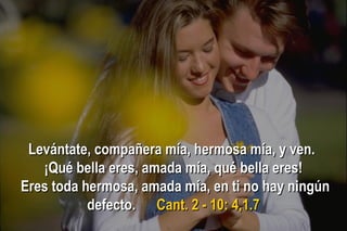 Levántate, compañera mía, hermosa mía, y ven.Levántate, compañera mía, hermosa mía, y ven.
¡Qué bella eres, amada mía, qué bella eres!¡Qué bella eres, amada mía, qué bella eres!
Eres toda hermosa, amada mía, en ti no hay ningúnEres toda hermosa, amada mía, en ti no hay ningún
defecto.defecto. Cant. 2 - 10: 4,1.7Cant. 2 - 10: 4,1.7
 