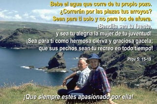 Bebe el agua que corre de tu propio pozo.Bebe el agua que corre de tu propio pozo.
¿Correrán por las plazas tus arroyos?¿Correrán por las plazas tus arroyos?
Sean para ti solo y no para los de afuera.Sean para ti solo y no para los de afuera.
¡Bendita sea tu fuente,¡Bendita sea tu fuente,
y sea tu alegría la mujer de tu juventud!y sea tu alegría la mujer de tu juventud!
¡Sea para ti como hermosa cierva y graciosa gacela;¡Sea para ti como hermosa cierva y graciosa gacela;
que sus pechos sean tu recreo en todo tiempo!que sus pechos sean tu recreo en todo tiempo!
Prov 5: 15-19Prov 5: 15-19
¡Que siempre estés apasionado por ella!¡Que siempre estés apasionado por ella!
 